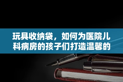 玩具收纳袋，如何为医院儿科病房的孩子们打造温馨的‘小天地’？