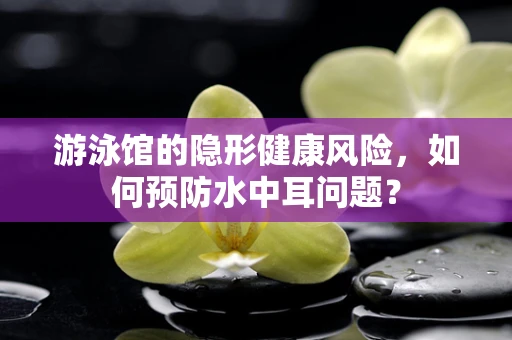 游泳馆的隐形健康风险，如何预防水中耳问题？