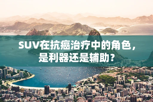 SUV在抗癌治疗中的角色，是利器还是辅助？
