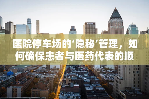 医院停车场的‘隐秘’管理，如何确保患者与医药代表的顺畅交流？