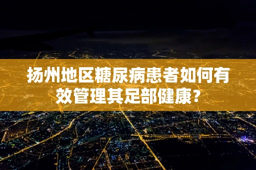 扬州地区糖尿病患者如何有效管理其足部健康？