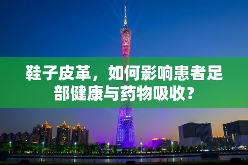 鞋子皮革，如何影响患者足部健康与药物吸收？