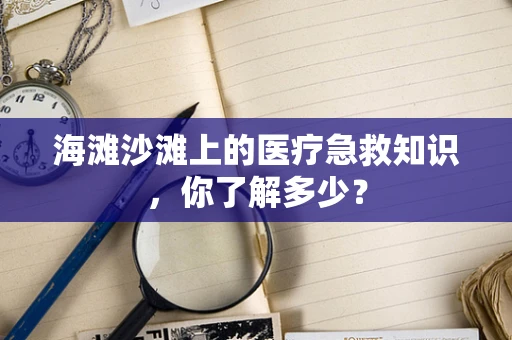 海滩沙滩上的医疗急救知识，你了解多少？