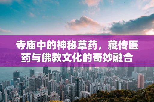 寺庙中的神秘草药，藏传医药与佛教文化的奇妙融合