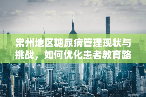 常州地区糖尿病管理现状与挑战，如何优化患者教育路径？