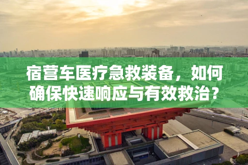 宿营车医疗急救装备，如何确保快速响应与有效救治？