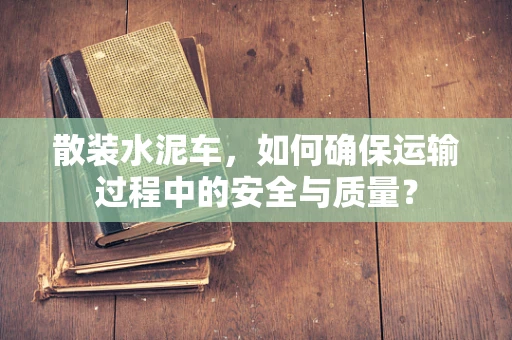 散装水泥车，如何确保运输过程中的安全与质量？