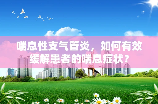 喘息性支气管炎，如何有效缓解患者的喘息症状？