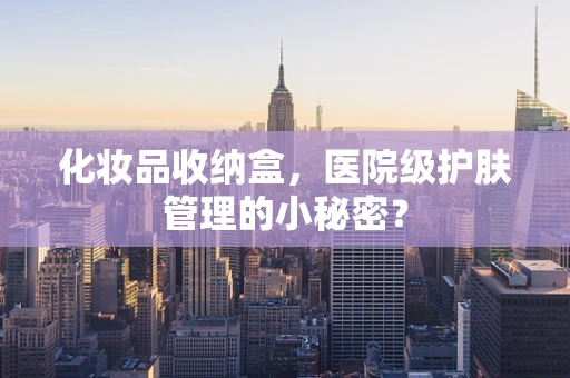 化妆品收纳盒，医院级护肤管理的小秘密？