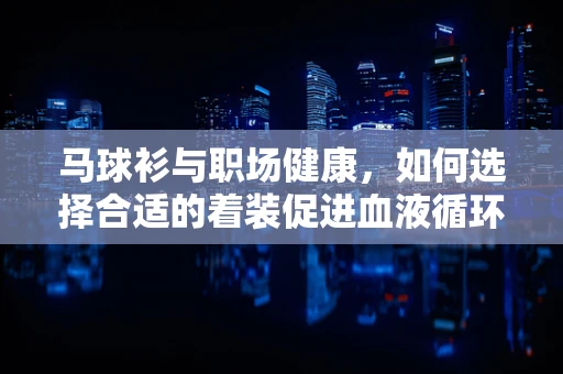 马球衫与职场健康，如何选择合适的着装促进血液循环？