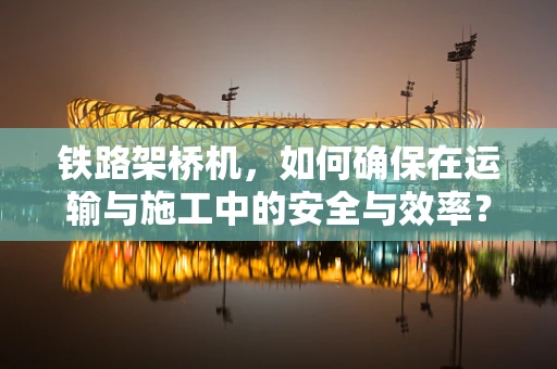 铁路架桥机，如何确保在运输与施工中的安全与效率？