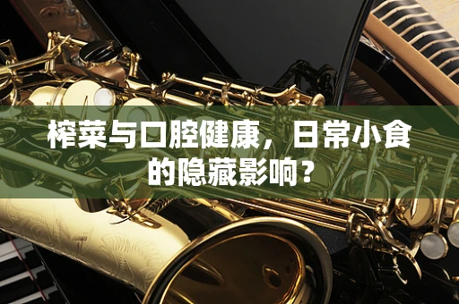 榨菜与口腔健康，日常小食的隐藏影响？