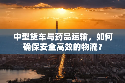 中型货车与药品运输，如何确保安全高效的物流？