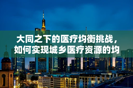 大同之下的医疗均衡挑战，如何实现城乡医疗资源的均等化配置？