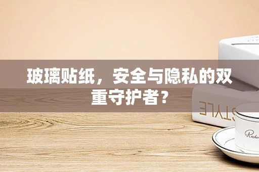 玻璃贴纸，安全与隐私的双重守护者？