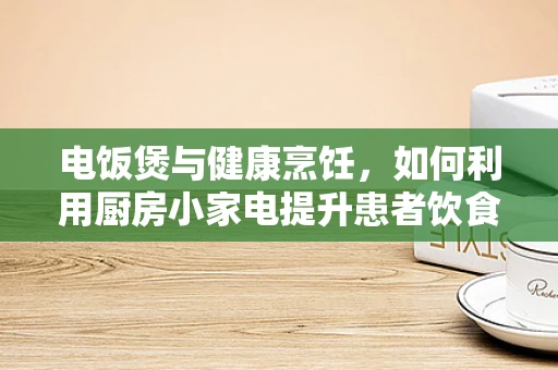 电饭煲与健康烹饪，如何利用厨房小家电提升患者饮食质量？