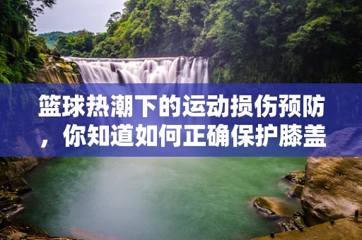篮球热潮下的运动损伤预防，你知道如何正确保护膝盖吗？