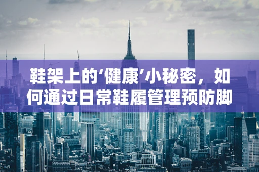 鞋架上的‘健康’小秘密，如何通过日常鞋履管理预防脚部疾病？