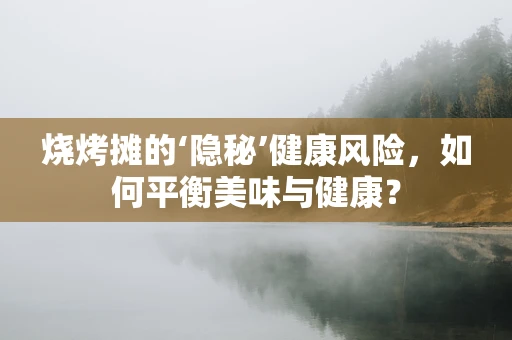 烧烤摊的‘隐秘’健康风险，如何平衡美味与健康？