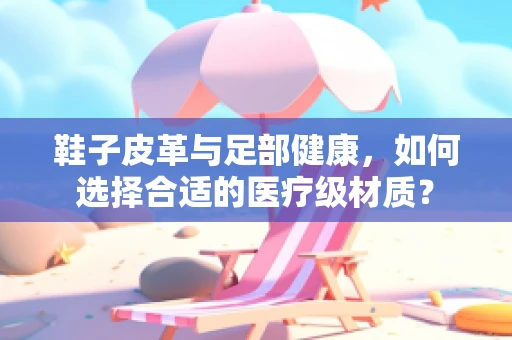 鞋子皮革与足部健康，如何选择合适的医疗级材质？