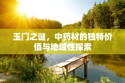 玉门之谜，中药材的独特价值与地域性探索