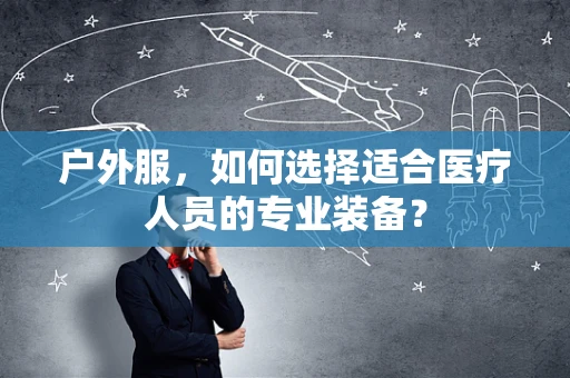 户外服，如何选择适合医疗人员的专业装备？