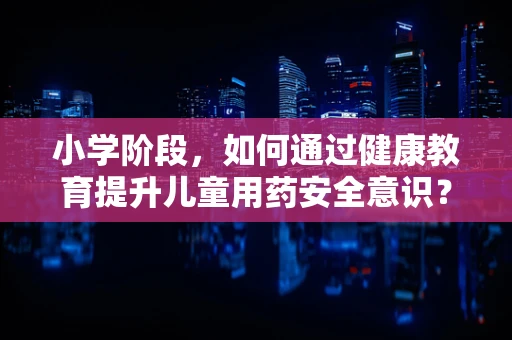 小学阶段，如何通过健康教育提升儿童用药安全意识？
