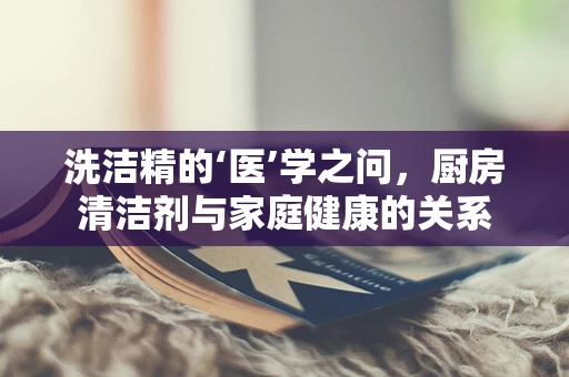 洗洁精的‘医’学之问，厨房清洁剂与家庭健康的关系