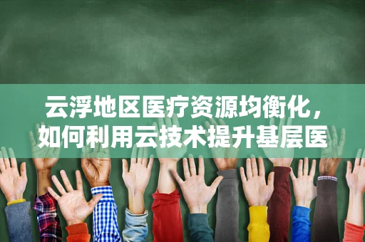 云浮地区医疗资源均衡化，如何利用云技术提升基层医疗服务？