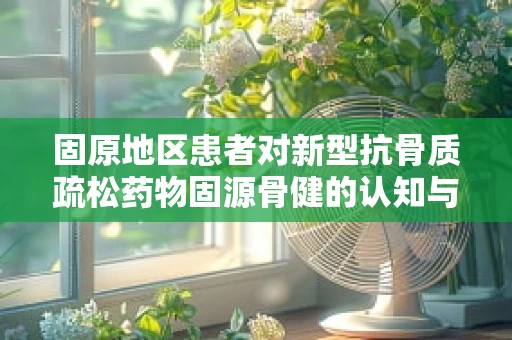 固原地区患者对新型抗骨质疏松药物固源骨健的认知与接受度如何？
