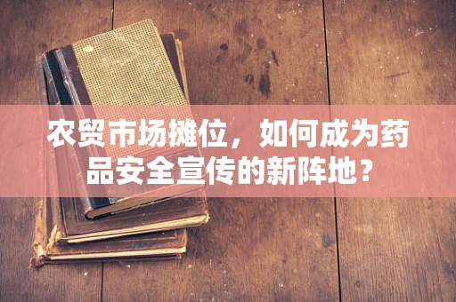 农贸市场摊位，如何成为药品安全宣传的新阵地？