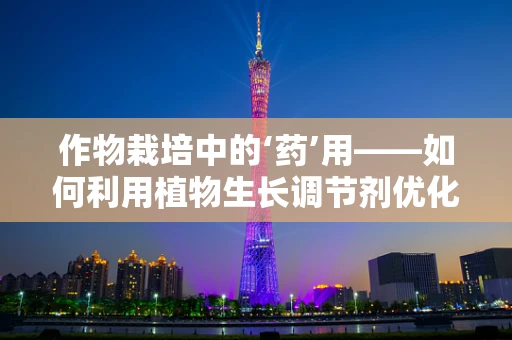 作物栽培中的‘药’用——如何利用植物生长调节剂优化农业生态？