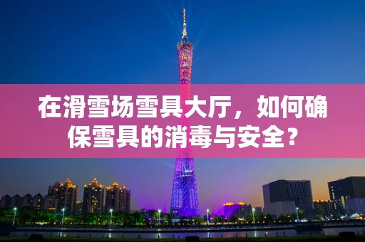 在滑雪场雪具大厅，如何确保雪具的消毒与安全？