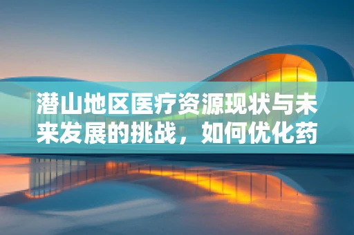 潜山地区医疗资源现状与未来发展的挑战，如何优化药品配送与患者教育？