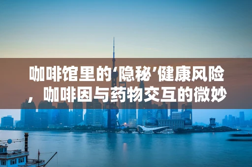 咖啡馆里的‘隐秘’健康风险，咖啡因与药物交互的微妙平衡