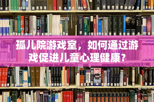孤儿院游戏室，如何通过游戏促进儿童心理健康？