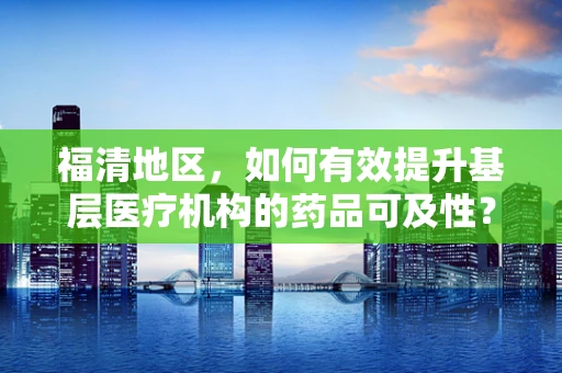 福清地区，如何有效提升基层医疗机构的药品可及性？