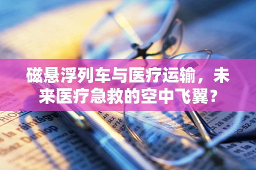 磁悬浮列车与医疗运输，未来医疗急救的空中飞翼？