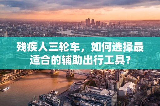 残疾人三轮车，如何选择最适合的辅助出行工具？