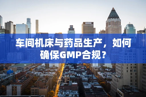 车间机床与药品生产，如何确保GMP合规？