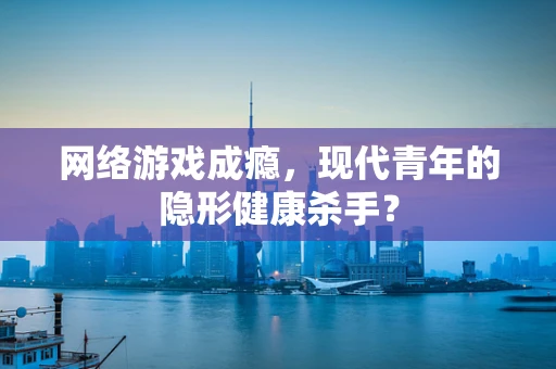 网络游戏成瘾，现代青年的隐形健康杀手？