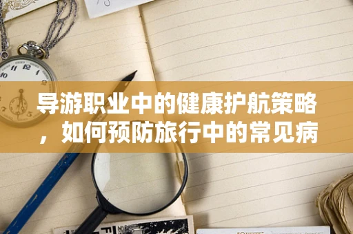 导游职业中的健康护航策略，如何预防旅行中的常见病？