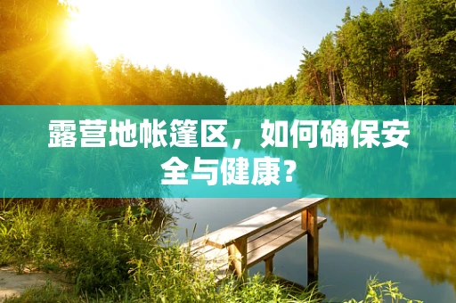 露营地帐篷区，如何确保安全与健康？