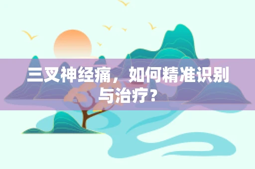 三叉神经痛，如何精准识别与治疗？