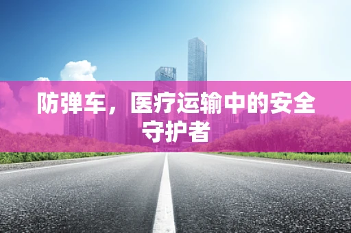 防弹车，医疗运输中的安全守护者
