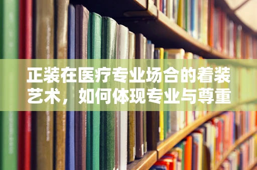 正装在医疗专业场合的着装艺术，如何体现专业与尊重？