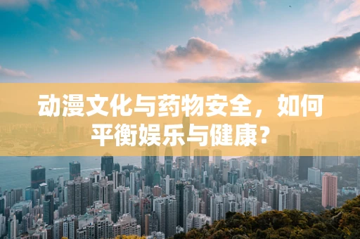 动漫文化与药物安全，如何平衡娱乐与健康？