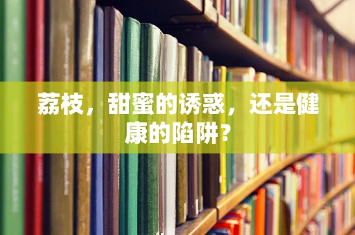 荔枝，甜蜜的诱惑，还是健康的陷阱？