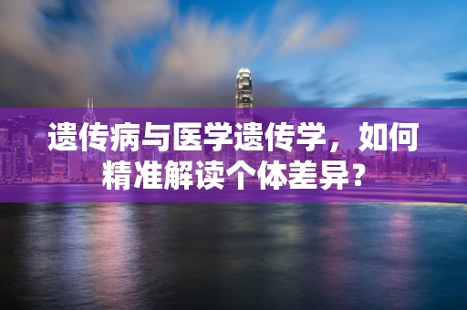 遗传病与医学遗传学，如何精准解读个体差异？