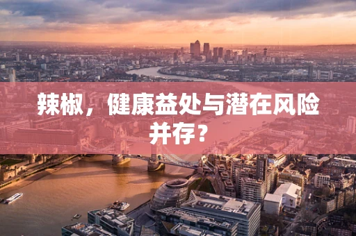 辣椒，健康益处与潜在风险并存？